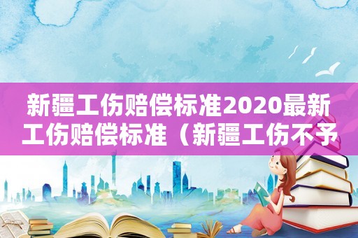 新疆工傷賠償標(biāo)準(zhǔn)2020最新工傷賠償標(biāo)準(zhǔn)（新疆工傷不予受理的情形）