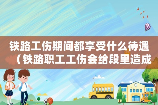 鐵路工傷期間都享受什么待遇（鐵路職工工傷會(huì)給段里造成影響嗎）