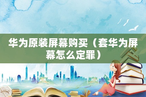 華為原裝屏幕購(gòu)買（套華為屏幕怎么定罪）