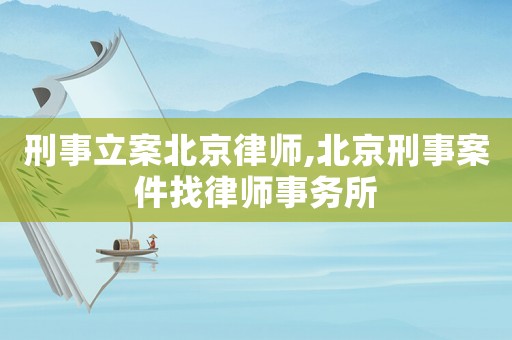 刑事立案北京律師,北京刑事案件找律師事務所