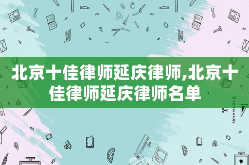 北京十佳律師延慶律師,北京十佳律師延慶律師名單