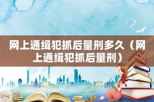網(wǎng)上通緝犯抓后量刑多久（網(wǎng)上通緝犯抓后量刑）