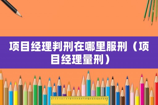項(xiàng)目經(jīng)理判刑在哪里服刑（項(xiàng)目經(jīng)理量刑）