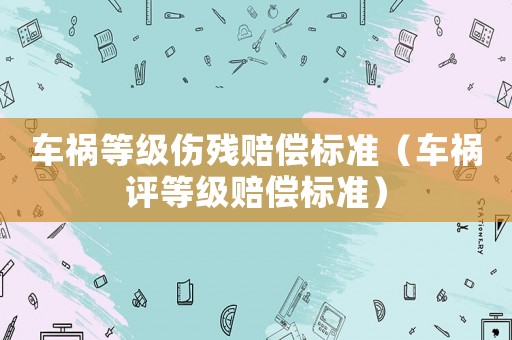 車禍等級(jí)傷殘賠償標(biāo)準(zhǔn)（車禍評(píng)等級(jí)賠償標(biāo)準(zhǔn)）