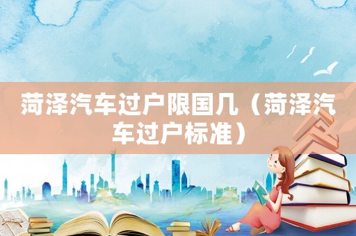 菏澤汽車過(guò)戶限國(guó)幾（菏澤汽車過(guò)戶標(biāo)準(zhǔn)）