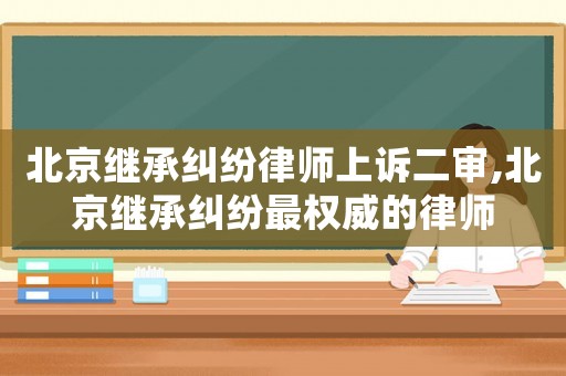 北京繼承糾紛律師上訴二審,北京繼承糾紛最權(quán)威的律師