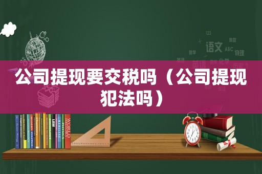 公司提現(xiàn)要交稅嗎（公司提現(xiàn)犯法嗎）