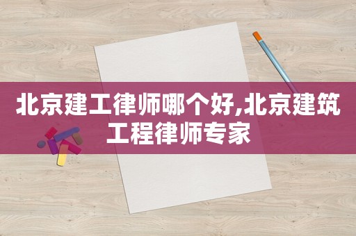 北京建工律師哪個好,北京建筑工程律師專家