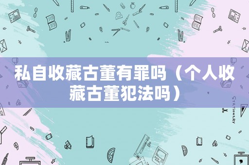 私自收藏古董有罪嗎（個(gè)人收藏古董犯法嗎）