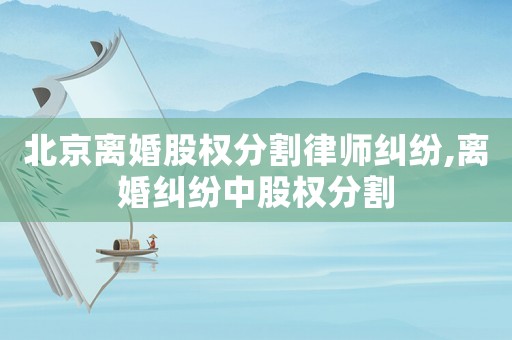 北京離婚股權(quán)分割律師糾紛,離婚糾紛中股權(quán)分割