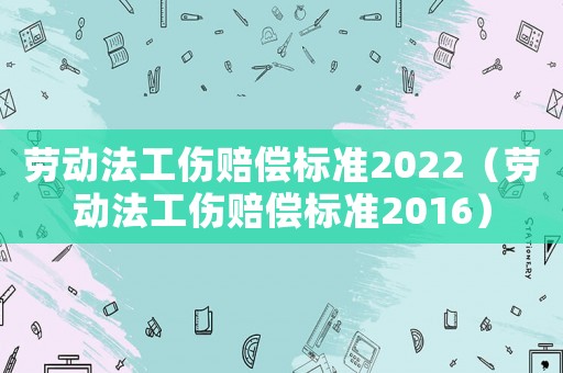 勞動(dòng)法工傷賠償標(biāo)準(zhǔn)2022（勞動(dòng)法工傷賠償標(biāo)準(zhǔn)2016）