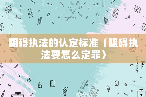 阻礙執(zhí)法的認(rèn)定標(biāo)準(zhǔn)（阻礙執(zhí)法要怎么定罪）