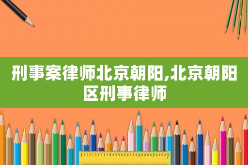 刑事案律師北京朝陽,北京朝陽區(qū)刑事律師
