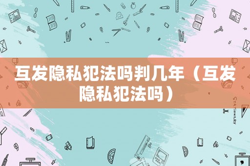 互發(fā)隱私犯法嗎判幾年（互發(fā)隱私犯法嗎）