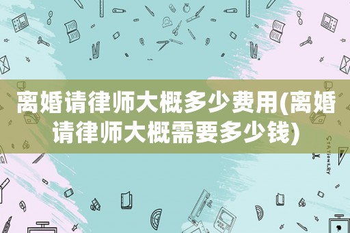 離婚請(qǐng)律師大概多少費(fèi)用(離婚請(qǐng)律師大概需要多少錢)