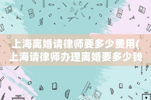 上海離婚請(qǐng)律師要多少費(fèi)用(上海請(qǐng)律師辦理離婚要多少錢)