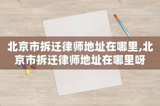 北京市拆遷律師地址在哪里,北京市拆遷律師地址在哪里呀
