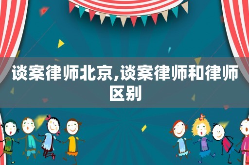 談案律師北京,談案律師和律師區(qū)別