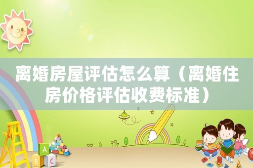 離婚房屋評估怎么算（離婚住房價(jià)格評估收費(fèi)標(biāo)準(zhǔn)）