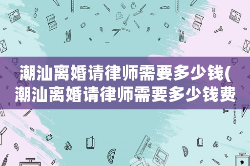 潮汕離婚請(qǐng)律師需要多少錢(潮汕離婚請(qǐng)律師需要多少錢費(fèi)用)