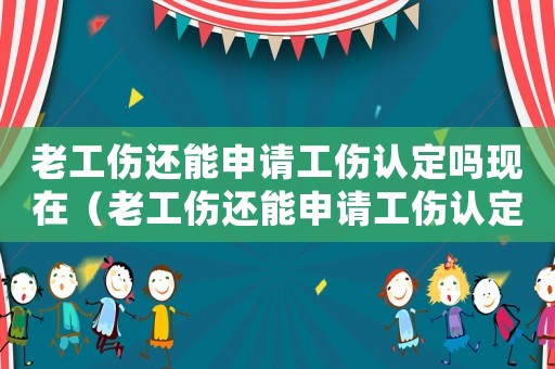 老工傷還能申請(qǐng)工傷認(rèn)定嗎現(xiàn)在（老工傷還能申請(qǐng)工傷認(rèn)定嗎）