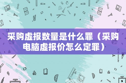 采購(gòu)虛報(bào)數(shù)量是什么罪（采購(gòu)電腦虛報(bào)價(jià)怎么定罪）