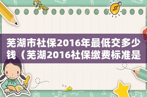 蕪湖市社保2016年最低交多少錢（蕪湖2016社保繳費標準是多少錢一年）