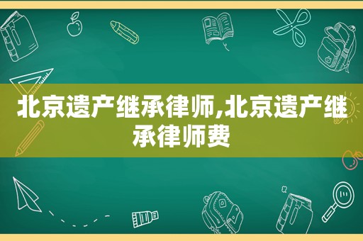 北京遺產(chǎn)繼承律師,北京遺產(chǎn)繼承律師費