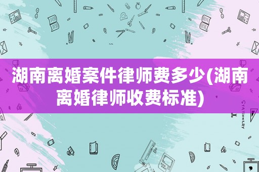 湖南離婚案件律師費(fèi)多少(湖南離婚律師收費(fèi)標(biāo)準(zhǔn))