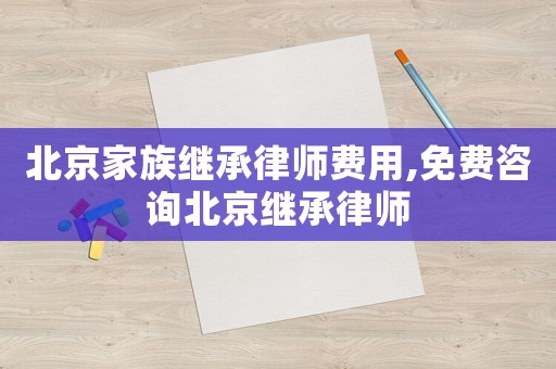 北京家族繼承律師費用,免費咨詢北京繼承律師