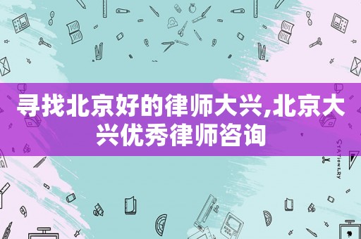尋找北京好的律師大興,北京大興優(yōu)秀律師咨詢
