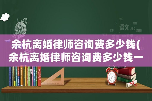 余杭離婚律師咨詢(xún)費(fèi)多少錢(qián)(余杭離婚律師咨詢(xún)費(fèi)多少錢(qián)一次)