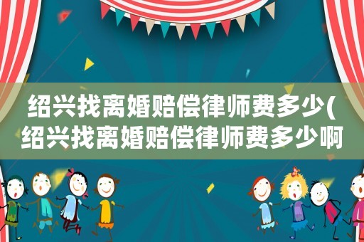 紹興找離婚賠償律師費多少(紹興找離婚賠償律師費多少啊)