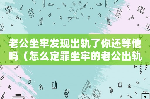 老公坐牢發(fā)現(xiàn)出軌了你還等他嗎（怎么定罪坐牢的老公出軌）
