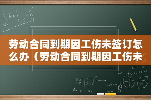 勞動合同到期因工傷未簽訂怎么辦（勞動合同到期因工傷未簽訂）