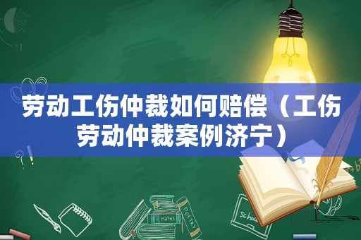 勞動工傷仲裁如何賠償（工傷勞動仲裁案例濟寧）
