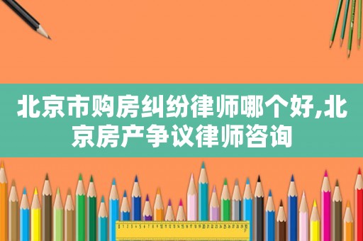 北京市購(gòu)房糾紛律師哪個(gè)好,北京房產(chǎn)爭(zhēng)議律師咨詢