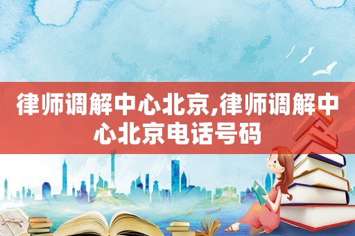 律師調(diào)解中心北京,律師調(diào)解中心北京電話號碼