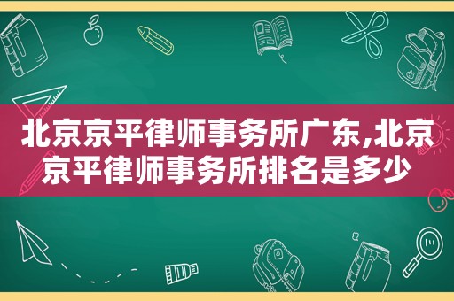 北京京平律師事務(wù)所廣東,北京京平律師事務(wù)所排名是多少