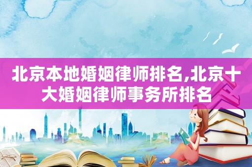 北京本地婚姻律師排名,北京十大婚姻律師事務(wù)所排名