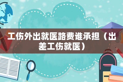 工傷外出就醫(yī)路費誰承擔（出差工傷就醫(yī)）