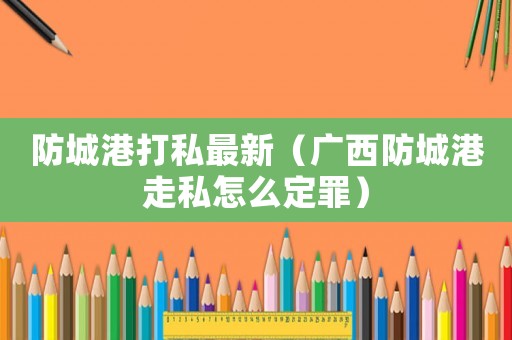 防城港打私最新（廣西防城港走私怎么定罪）