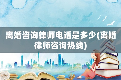 離婚咨詢律師電話是多少(離婚律師咨詢熱線)