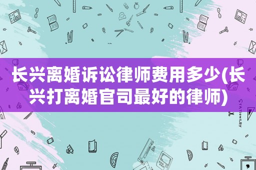 長(zhǎng)興離婚訴訟律師費(fèi)用多少(長(zhǎng)興打離婚官司最好的律師)