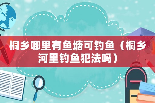 桐鄉(xiāng)哪里有魚塘可釣魚（桐鄉(xiāng)河里釣魚犯法嗎）