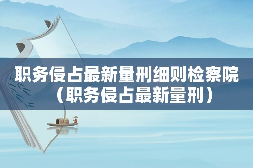 職務(wù)侵占最新量刑細(xì)則檢察院（職務(wù)侵占最新量刑）