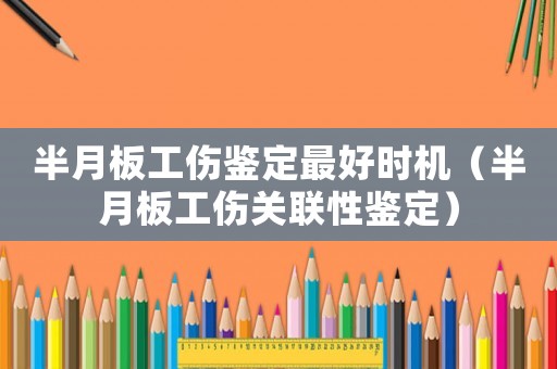 半月板工傷鑒定最好時機（半月板工傷關聯(lián)性鑒定）