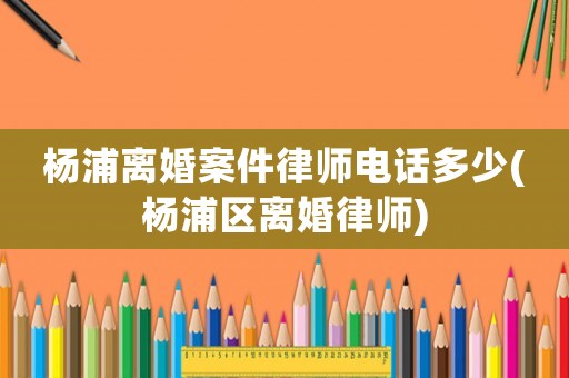 楊浦離婚案件律師電話多少(楊浦區(qū)離婚律師)