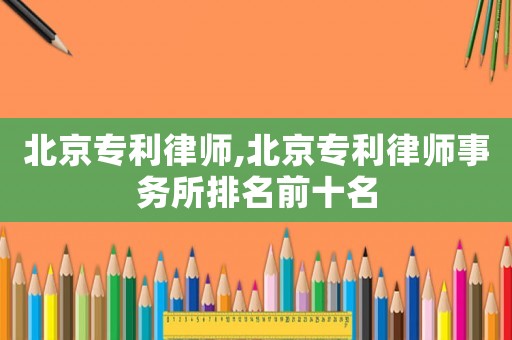 北京專利律師,北京專利律師事務(wù)所排名前十名
