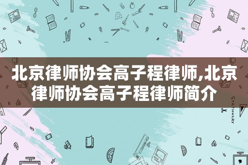 北京律師協(xié)會(huì)高子程律師,北京律師協(xié)會(huì)高子程律師簡介